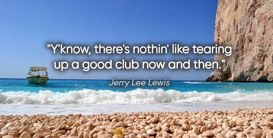 Jerry Lee Lewis quote: "Y'know, there's nothin' like tearing up a good club now and then."