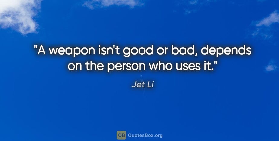 Jet Li quote: "A weapon isn't good or bad, depends on the person who uses it."