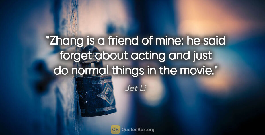 Jet Li quote: "Zhang is a friend of mine: he said forget about acting and..."