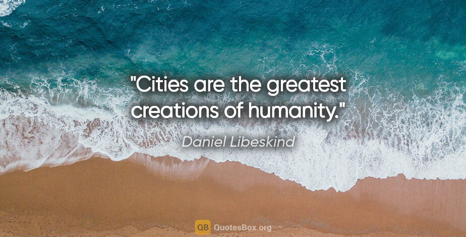 Daniel Libeskind quote: "Cities are the greatest creations of humanity."