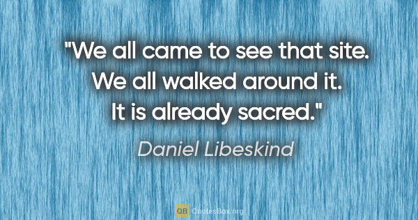 Daniel Libeskind quote: "We all came to see that site. We all walked around it. It is..."