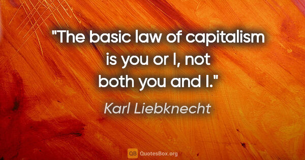 Karl Liebknecht quote: "The basic law of capitalism is you or I, not both you and I."