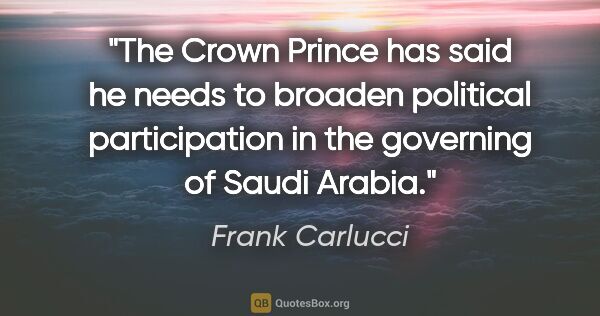 Frank Carlucci quote: "The Crown Prince has said he needs to broaden political..."