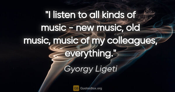 Gyorgy Ligeti quote: "I listen to all kinds of music - new music, old music, music..."