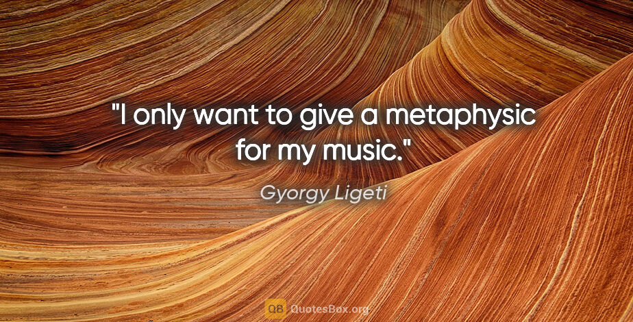 Gyorgy Ligeti quote: "I only want to give a metaphysic for my music."