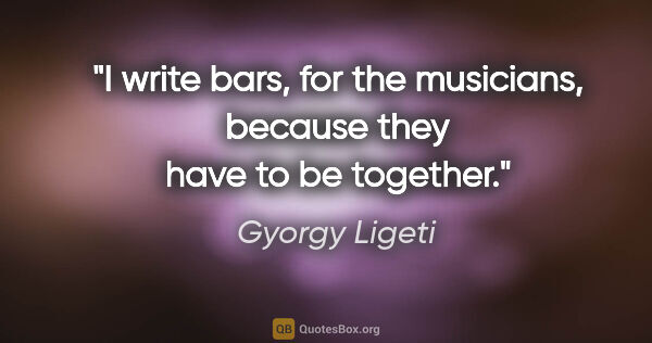 Gyorgy Ligeti quote: "I write bars, for the musicians, because they have to be..."