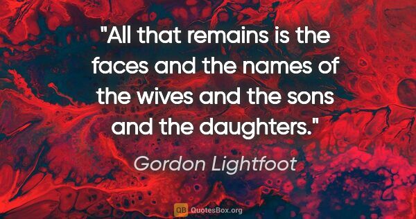 Gordon Lightfoot quote: "All that remains is the faces and the names of the wives and..."