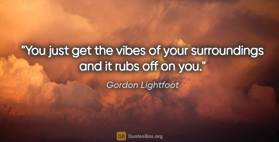 Gordon Lightfoot quote: "You just get the vibes of your surroundings and it rubs off on..."