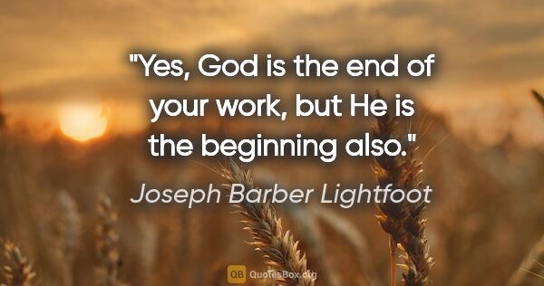 Joseph Barber Lightfoot quote: "Yes, God is the end of your work, but He is the beginning also."