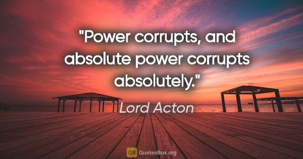 Lord Acton quote: "Power corrupts, and absolute power corrupts absolutely."