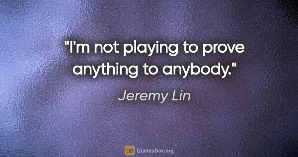 Jeremy Lin quote: "I'm not playing to prove anything to anybody."