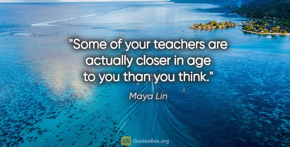Maya Lin quote: "Some of your teachers are actually closer in age to you than..."