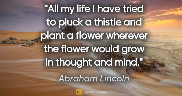 Abraham Lincoln quote: "All my life I have tried to pluck a thistle and plant a flower..."