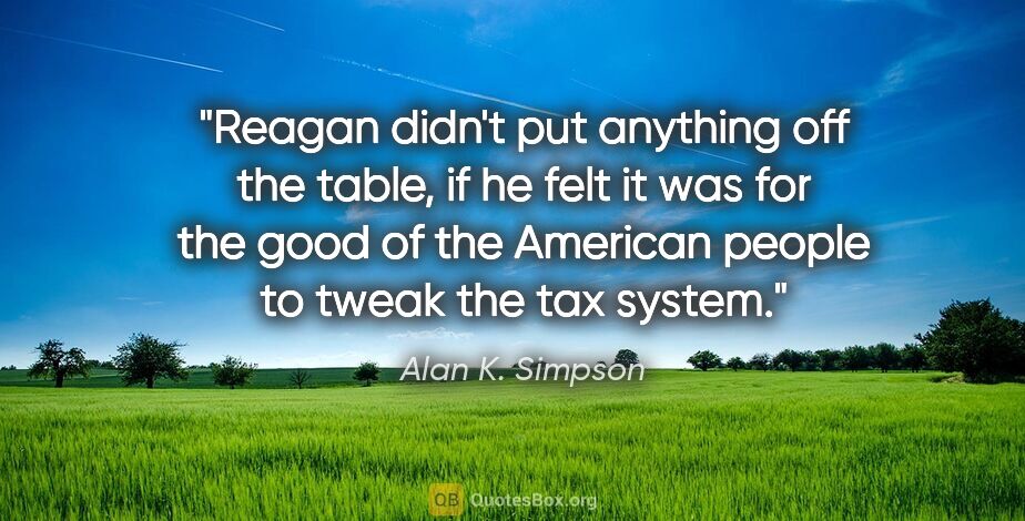 Alan K. Simpson quote: "Reagan didn't put anything off the table, if he felt it was..."