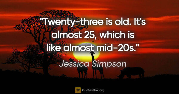 Jessica Simpson quote: "Twenty-three is old. It's almost 25, which is like almost..."