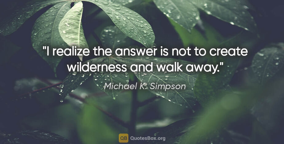 Michael K. Simpson quote: "I realize the answer is not to create wilderness and walk away."