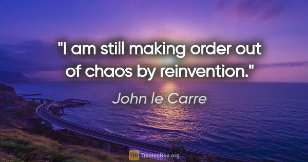 John le Carre quote: "I am still making order out of chaos by reinvention."