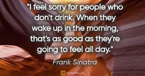 Frank Sinatra quote: "I feel sorry for people who don't drink. When they wake up in..."