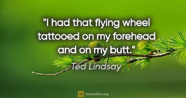 Ted Lindsay quote: "I had that flying wheel tattooed on my forehead and on my butt."