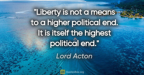 Lord Acton quote: "Liberty is not a means to a higher political end. It is itself..."