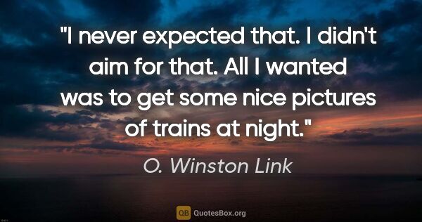 O. Winston Link quote: "I never expected that. I didn't aim for that. All I wanted was..."