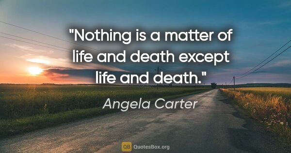 Angela Carter quote: "Nothing is a matter of life and death except life and death."