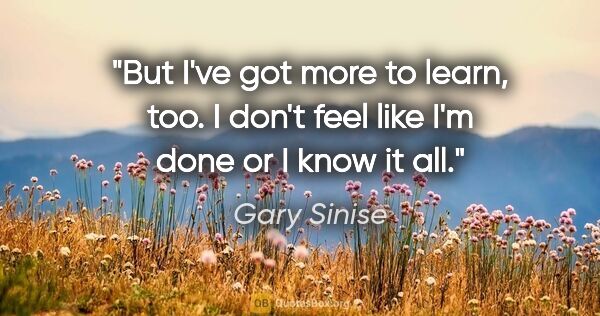 Gary Sinise quote: "But I've got more to learn, too. I don't feel like I'm done or..."