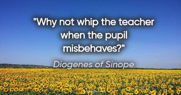 Diogenes of Sinope quote: "Why not whip the teacher when the pupil misbehaves?"