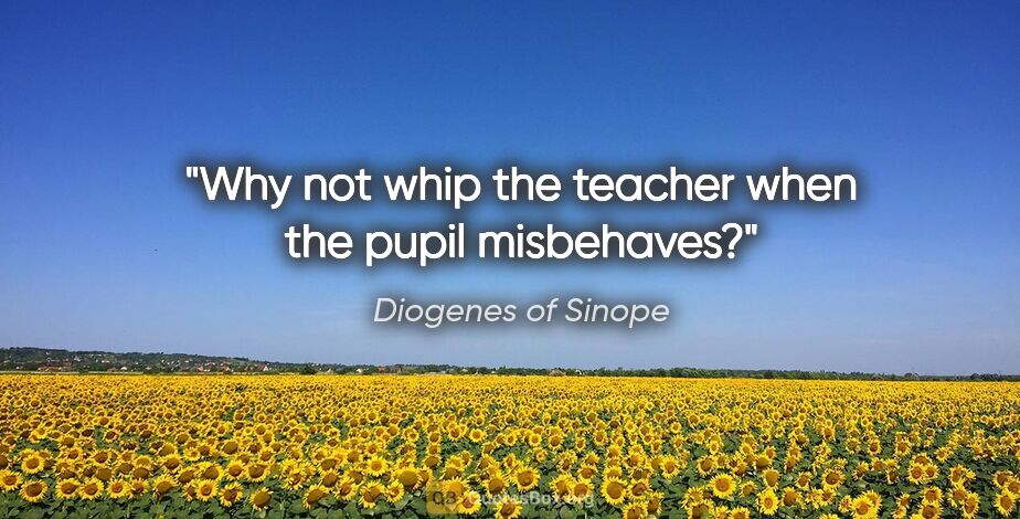 Diogenes of Sinope quote: "Why not whip the teacher when the pupil misbehaves?"