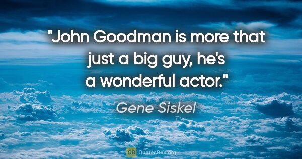 Gene Siskel quote: "John Goodman is more that just a big guy, he's a wonderful actor."