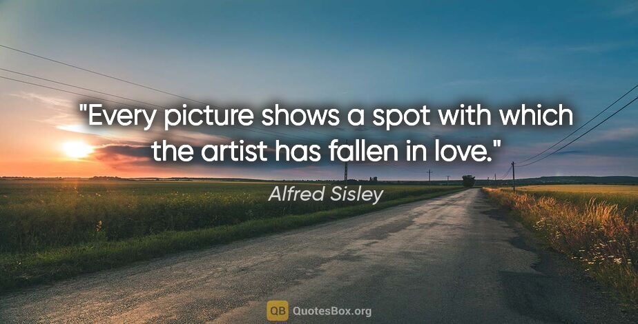 Alfred Sisley quote: "Every picture shows a spot with which the artist has fallen in..."