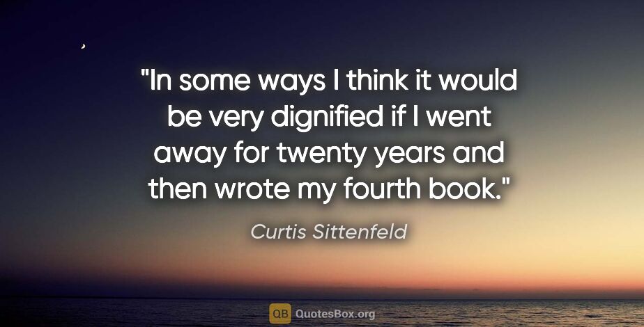 Curtis Sittenfeld quote: "In some ways I think it would be very dignified if I went away..."