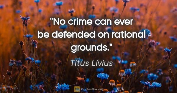 Titus Livius quote: "No crime can ever be defended on rational grounds."