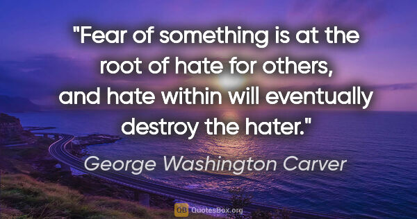 George Washington Carver quote: "Fear of something is at the root of hate for others, and hate..."