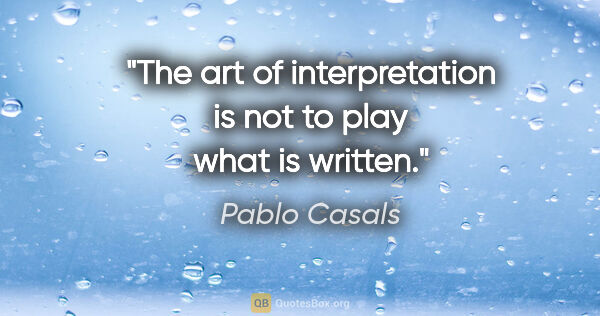 Pablo Casals quote: "The art of interpretation is not to play what is written."