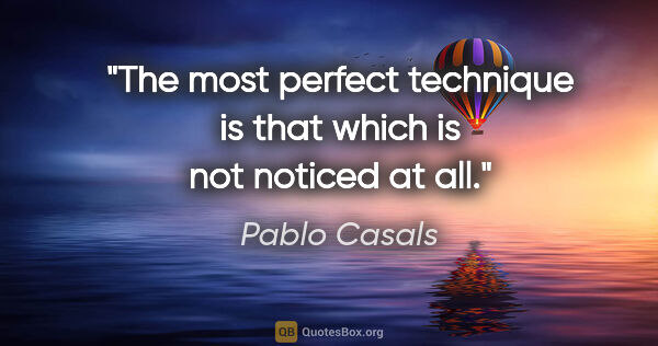 Pablo Casals quote: "The most perfect technique is that which is not noticed at all."