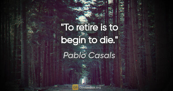 Pablo Casals quote: "To retire is to begin to die."