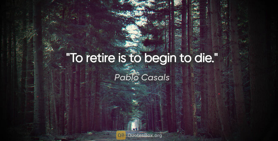 Pablo Casals quote: "To retire is to begin to die."