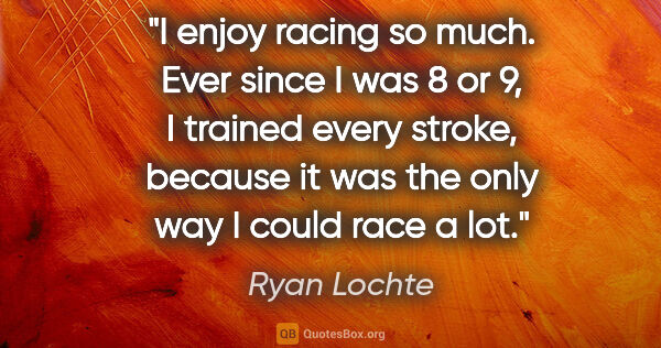 Ryan Lochte quote: "I enjoy racing so much. Ever since I was 8 or 9, I trained..."