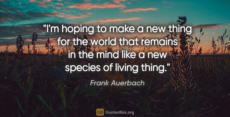 Frank Auerbach quote: "I'm hoping to make a new thing for the world that remains in..."