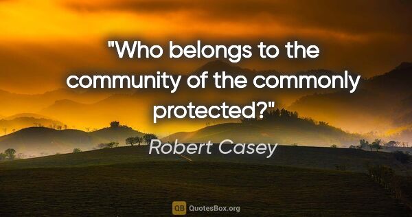 Robert Casey quote: "Who belongs to the community of the commonly protected?"