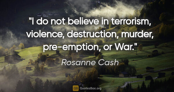 Rosanne Cash quote: "I do not believe in terrorism, violence, destruction, murder,..."
