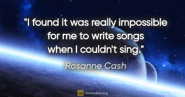 Rosanne Cash quote: "I found it was really impossible for me to write songs when I..."