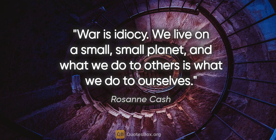 Rosanne Cash quote: "War is idiocy. We live on a small, small planet, and what we..."