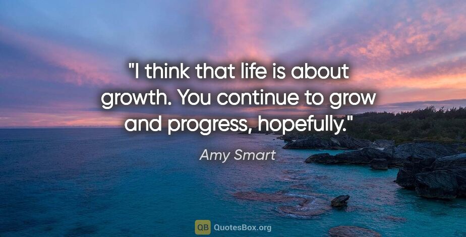 Amy Smart quote: "I think that life is about growth. You continue to grow and..."