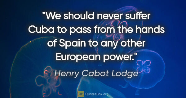 Henry Cabot Lodge quote: "We should never suffer Cuba to pass from the hands of Spain to..."