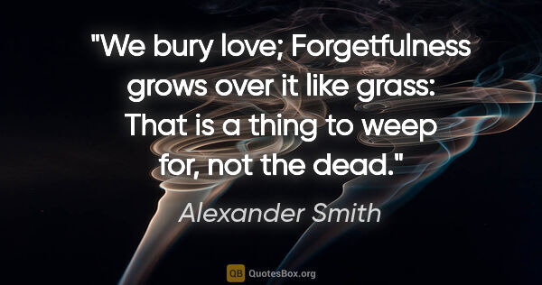 Alexander Smith quote: "We bury love; Forgetfulness grows over it like grass: That is..."