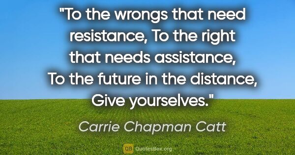 Carrie Chapman Catt quote: "To the wrongs that need resistance, To the right that needs..."