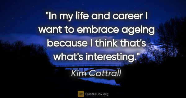 Kim Cattrall quote: "In my life and career I want to embrace ageing because I think..."