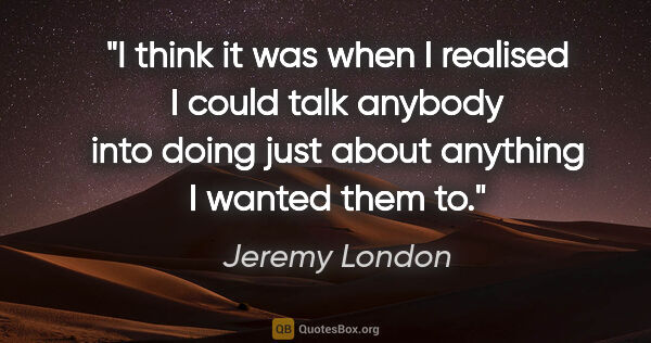 Jeremy London quote: "I think it was when I realised I could talk anybody into doing..."